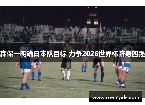 森保一明确日本队目标 力争2026世界杯跻身四强 森保一明确日本队目标 力争2026世界杯跻身四强