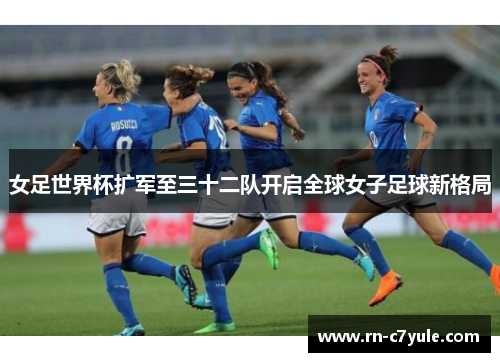 女足世界杯扩军至三十二队开启全球女子足球新格局