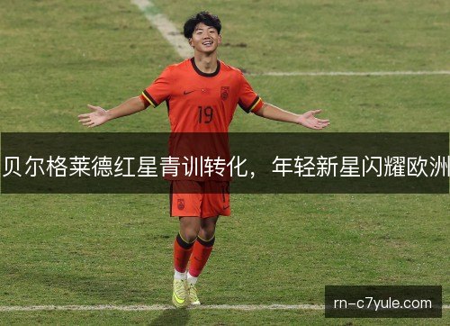 贝尔格莱德红星青训转化，年轻新星闪耀欧洲